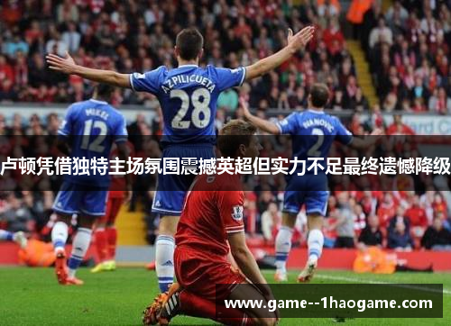 卢顿凭借独特主场氛围震撼英超但实力不足最终遗憾降级