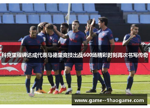 科克里程碑达成代表马德里竞技出战600场精彩时刻再次书写传奇