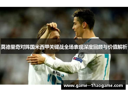 莫德里奇对阵国米西甲关键战全场表现深度回顾与价值解析