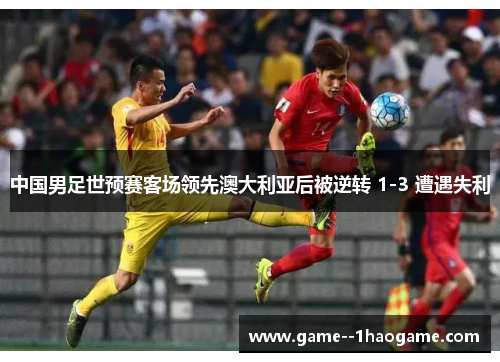中国男足世预赛客场领先澳大利亚后被逆转 1-3 遭遇失利