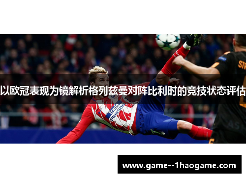 以欧冠表现为镜解析格列兹曼对阵比利时的竞技状态评估